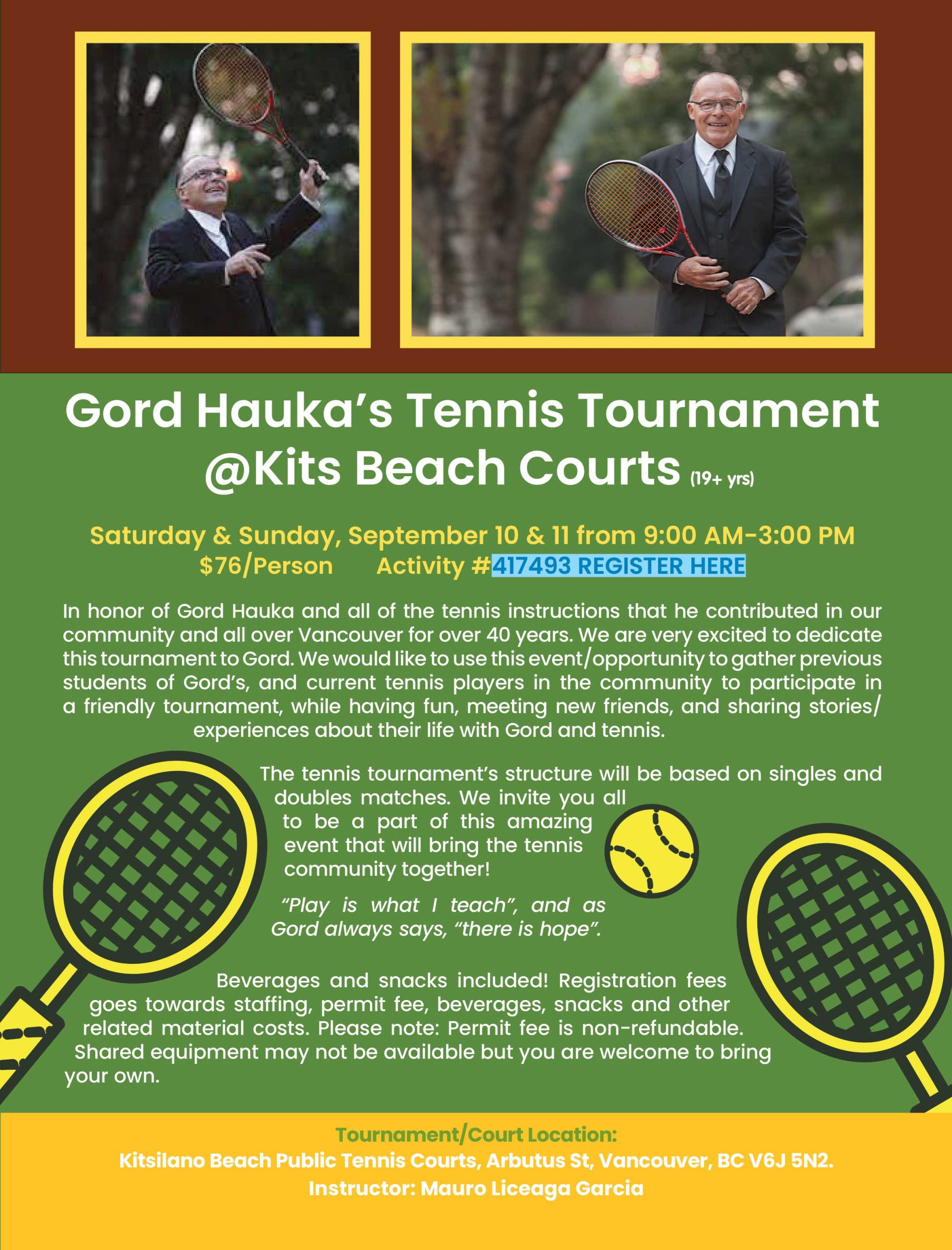  Gord Hauka’s Tennis Tournament @Kits Beach Courts (19+ yrs) Saturday & Sunday, September 10 & 11 from 9:00 AM-3:00 PM $76/Person Activity #417493 REGISTER HERE In honor of Gord Hauka and all of the tennis instructions that he contributed in our community and all over Vancouver for over 40 years. We are very excited to dedicate this tournament to Gord. We would like to use this event/opportunity to gather previous students of Gord’s, and current tennis players in the community to participate in a friendly tournament, while having fun, meeting new friends, and sharing stories/experiences about their life with Gord and tennis. The tennis tournament’s structure will be based on singles and doubles matches. We invite you all to be a part of this amazing event that will bring the tennis community together! “Play is what I teach”, and as Gord always says, “there is hope”. Beverages and snacks included! Registration fees goes towards staffing, permit fee, beverages, snacks and other related material costs. Please note: Permit fee is non-refundable. Shared equipment may not be available but you are welcome to bring your own. Tournament/Court Location: Kitsilano Beach Public Tennis Courts, Arbutus St, Vancouver, BC V6J 5N2. Instructor: Mauro Liceaga Garcia 